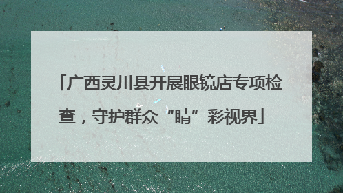 广西灵川县开展眼镜店专项检查，守护群众“睛”彩视界