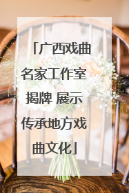 广西戏曲名家工作室揭牌 展示传承地方戏曲文化