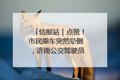 情报站｜点赞！市民乘车突然晕倒，济南公交驾驶员和乘客热心相助