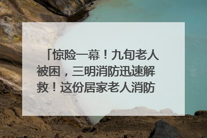 惊险一幕！九旬老人被困，三明消防迅速解救！这份居家老人消防安全指南请立刻收藏