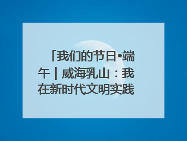 我们的节日•端午｜威海乳山：我在新时代文明实践中心过端午