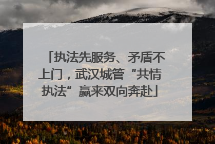 执法先服务、矛盾不上门，武汉城管“共情执法”赢来双向奔赴