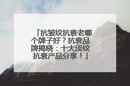 抗皱纹抗衰老哪个牌子好？抗衰品牌揭晓：十大淡纹抗衰产品分享！