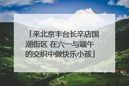 来北京丰台长辛店国潮街区 在六一与端午的交织中做快乐小孩