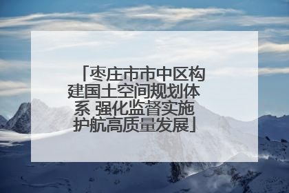 枣庄市市中区构建国土空间规划体系 强化监督实施护航高质量发展