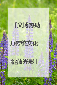 文博热助力传统文化绽放光彩