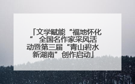 文学赋能“福地怀化” 全国名作家采风活动暨第三届“青山碧水新湖南”创作启动