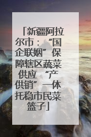 新疆阿拉尔市：“国企联姻”保障辖区蔬菜供应 “产供销”一体托稳市民菜篮子