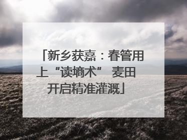 新乡获嘉：春管用上“读墒术” 麦田开启精准灌溉
