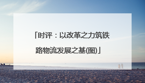 时评：以改革之力筑铁路物流发展之基(图)