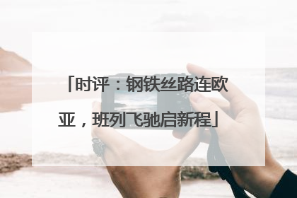 时评：钢铁丝路连欧亚，班列飞驰启新程
