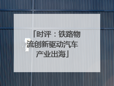 时评：铁路物流创新驱动汽车产业出海
