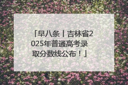 早八条丨吉林省2025年普通高考录取分数线公布！