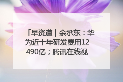 早资道｜余承东：华为近十年研发费用12490亿；腾讯在线视频重大组织调整