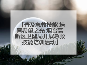 普及急救技能 培育希望之光 烟台高新区卫健局开展急救技能培训活动