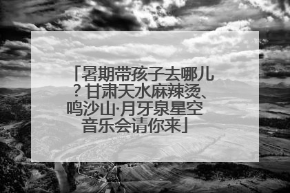 暑期带孩子去哪儿？甘肃天水麻辣烫、鸣沙山·月牙泉星空音乐会请你来