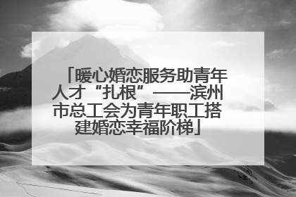 暖心婚恋服务助青年人才“扎根”——滨州市总工会为青年职工搭建婚恋幸福阶梯