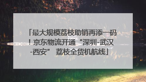 最大规模荔枝助销再添一码！京东物流开通“深圳-武汉-西安” 荔枝全货机航线