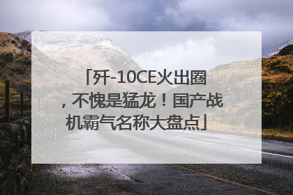歼-10CE火出圈，不愧是猛龙！国产战机霸气名称大盘点