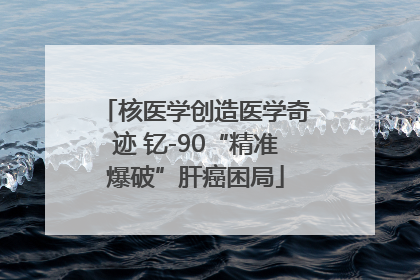 核医学创造医学奇迹 钇-90“精准爆破”肝癌困局