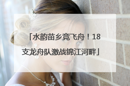水韵苗乡竞飞舟！18支龙舟队激战锦江河畔