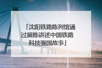 沈阳铁路陈列馆通过展陈讲述中国铁路科技强国故事