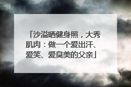 沙溢晒健身照，大秀肌肉：做一个爱出汗、爱笑、爱臭美的父亲