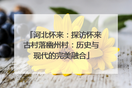 河北怀来：探访怀来古村落幽州村：历史与现代的完美融合