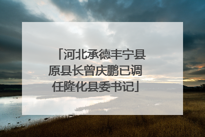 河北承德丰宁县原县长曾庆鹏已调任隆化县委书记