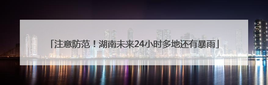 注意防范！湖南未来24小时多地还有暴雨