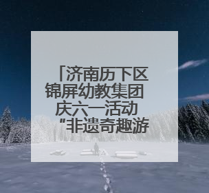 济南历下区锦屏幼教集团 庆六一活动“非遗奇趣游 自主乐翻天”