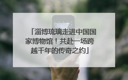 淄博琉璃走进中国国家博物馆!共赴一场跨越千年的传奇之约