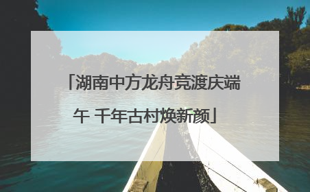 湖南中方龙舟竞渡庆端午 千年古村焕新颜