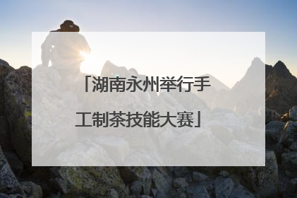 湖南永州举行手工制茶技能大赛