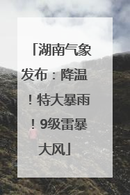 湖南气象发布：降温！特大暴雨！9级雷暴大风