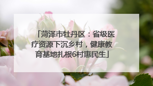 菏泽市牡丹区：省级医疗资源下沉乡村，健康教育基地扎根6村惠民生