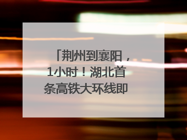 荆州到襄阳，1小时！湖北首条高铁大环线即将“画圆”
