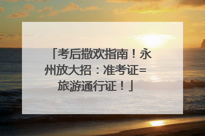 考后撒欢指南！永州放大招：准考证=旅游通行证！