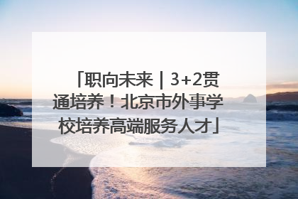 职向未来｜3+2贯通培养！北京市外事学校培养高端服务人才