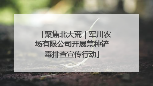 聚焦北大荒｜军川农场有限公司开展禁种铲毒排查宣传行动