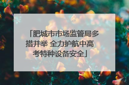 肥城市市场监管局多措并举 全力护航中高考特种设备安全
