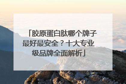 胶原蛋白肽哪个牌子最好最安全？十大专业级品牌全面解析