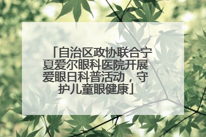 自治区政协联合宁夏爱尔眼科医院开展爱眼日科普活动，守护儿童眼健康