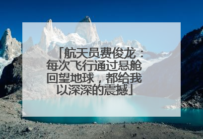 航天员费俊龙：每次飞行通过悬舱回望地球，都给我以深深的震撼