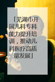 芜湖市开展儿科专科能力提升培训，推动儿科医疗高质量发展