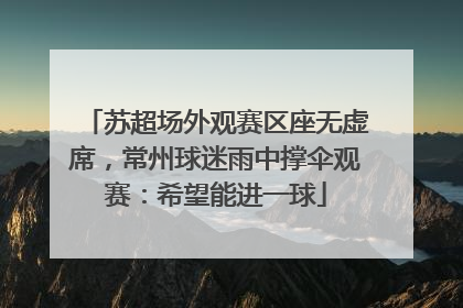 苏超场外观赛区座无虚席，常州球迷雨中撑伞观赛：希望能进一球