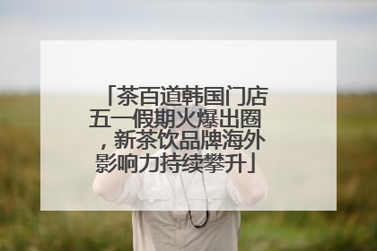 茶百道韩国门店五一假期火爆出圈，新茶饮品牌海外影响力持续攀升