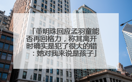 董明珠回应孟羽童能否再回格力，称其离开时确实是犯了很大的错：她对我来说是孩子