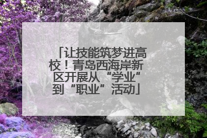 让技能筑梦进高校！青岛西海岸新区开展从“学业”到“职业”活动