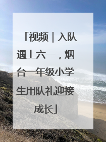 视频｜入队遇上六一，烟台一年级小学生用队礼迎接成长